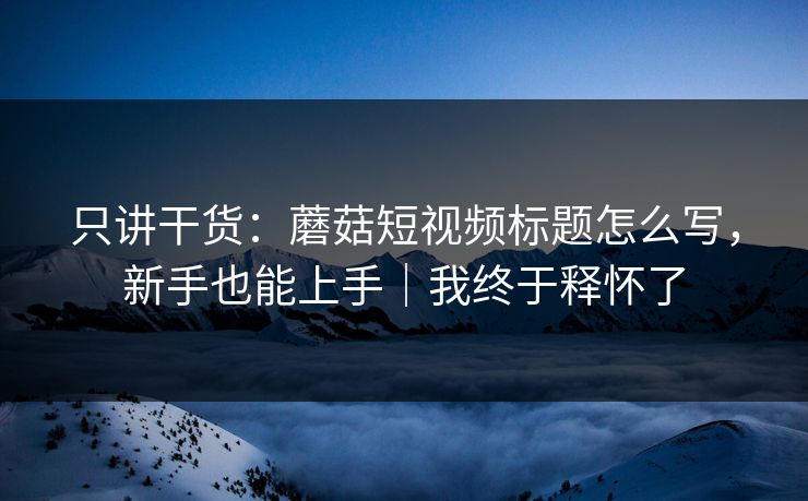 只讲干货：蘑菇短视频标题怎么写，新手也能上手｜我终于释怀了