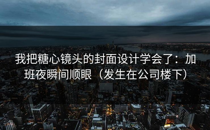 我把糖心镜头的封面设计学会了：加班夜瞬间顺眼（发生在公司楼下）
