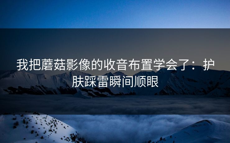 我把蘑菇影像的收音布置学会了：护肤踩雷瞬间顺眼