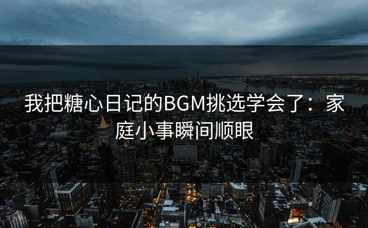 我把糖心日记的BGM挑选学会了：家庭小事瞬间顺眼