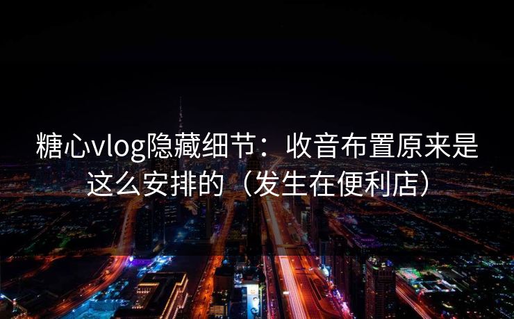 糖心vlog隐藏细节：收音布置原来是这么安排的（发生在便利店）