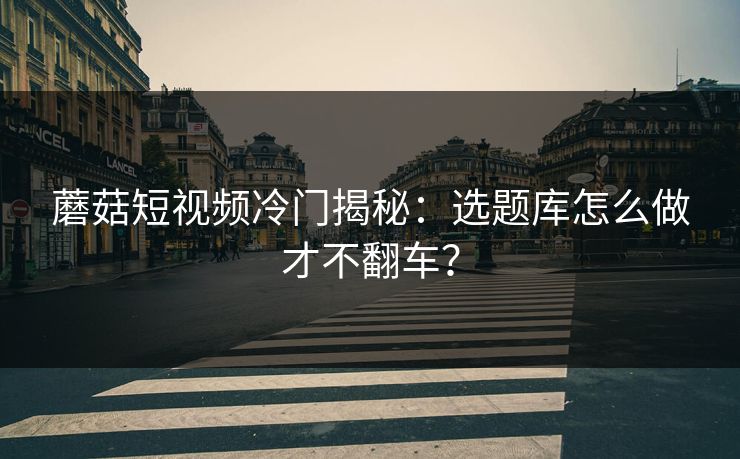 蘑菇短视频冷门揭秘：选题库怎么做才不翻车？