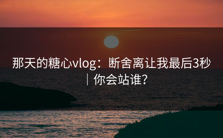 那天的糖心vlog：断舍离让我最后3秒｜你会站谁？