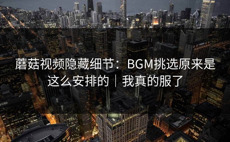 蘑菇视频隐藏细节：BGM挑选原来是这么安排的｜我真的服了