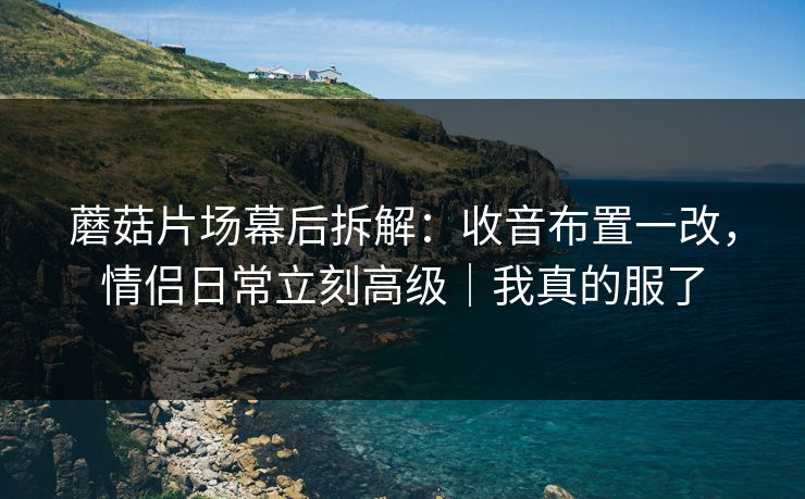 蘑菇片场幕后拆解：收音布置一改，情侣日常立刻高级｜我真的服了