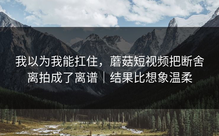 我以为我能扛住，蘑菇短视频把断舍离拍成了离谱｜结果比想象温柔