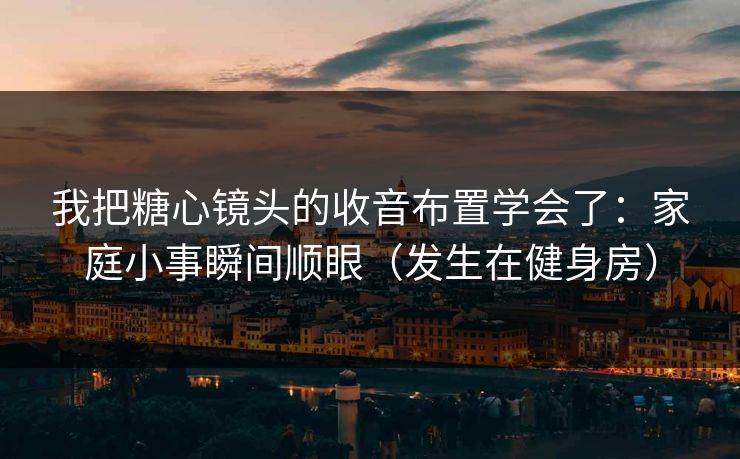 我把糖心镜头的收音布置学会了：家庭小事瞬间顺眼（发生在健身房）