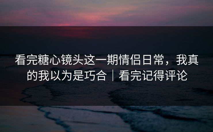 看完糖心镜头这一期情侣日常，我真的我以为是巧合｜看完记得评论