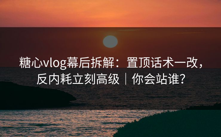 糖心vlog幕后拆解：置顶话术一改，反内耗立刻高级｜你会站谁？