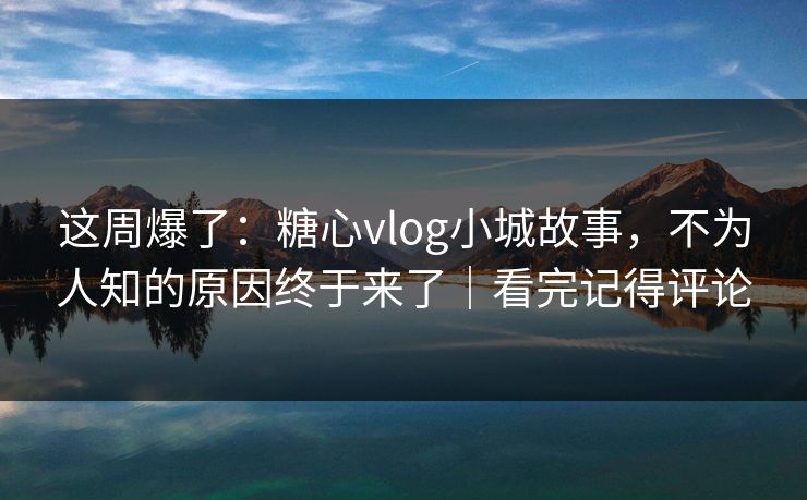 这周爆了：糖心vlog小城故事，不为人知的原因终于来了｜看完记得评论
