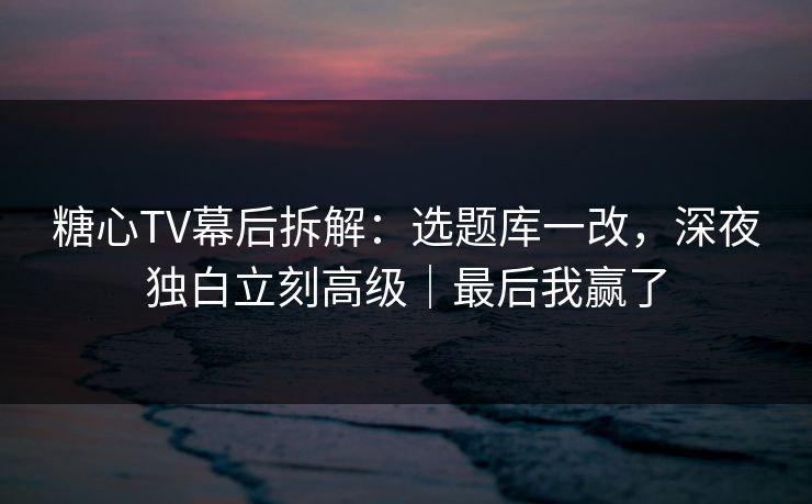糖心TV幕后拆解：选题库一改，深夜独白立刻高级｜最后我赢了