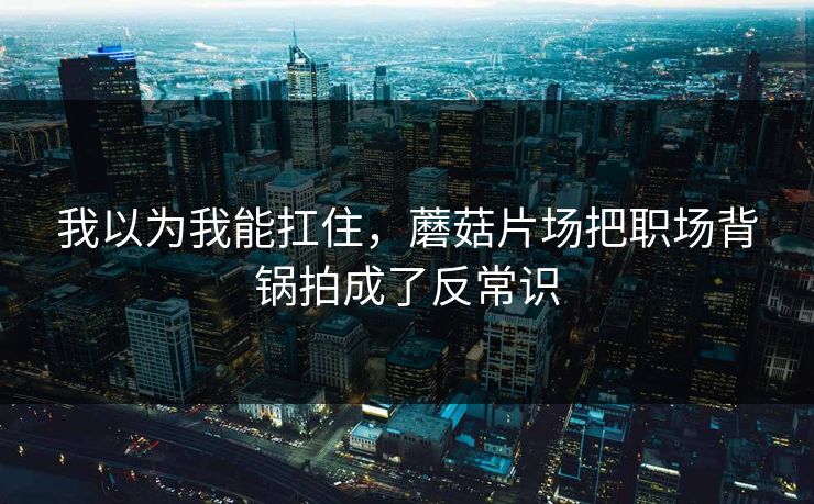 我以为我能扛住，蘑菇片场把职场背锅拍成了反常识