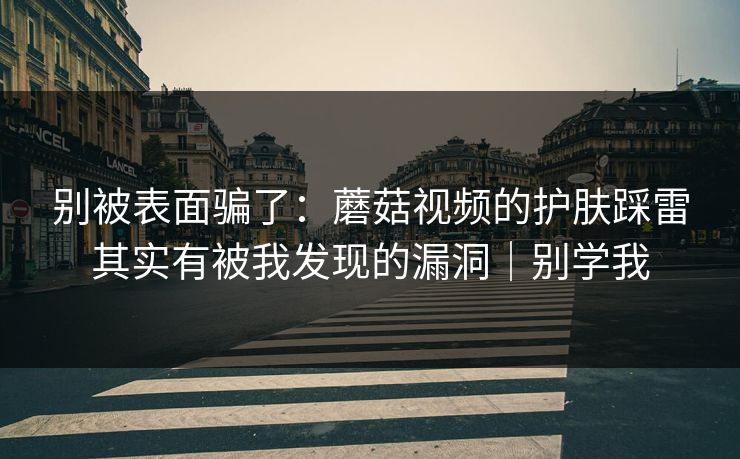 别被表面骗了：蘑菇视频的护肤踩雷其实有被我发现的漏洞｜别学我