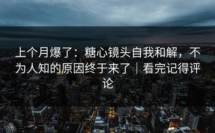 上个月爆了：糖心镜头自我和解，不为人知的原因终于来了｜看完记得评论