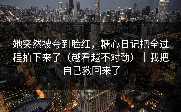 她突然被夸到脸红，糖心日记把全过程拍下来了（越看越不对劲）｜我把自己救回来了