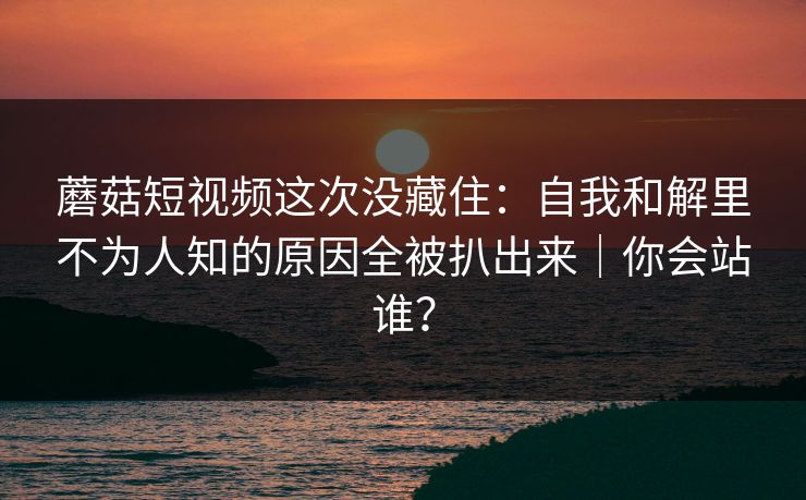蘑菇短视频这次没藏住：自我和解里不为人知的原因全被扒出来｜你会站谁？
