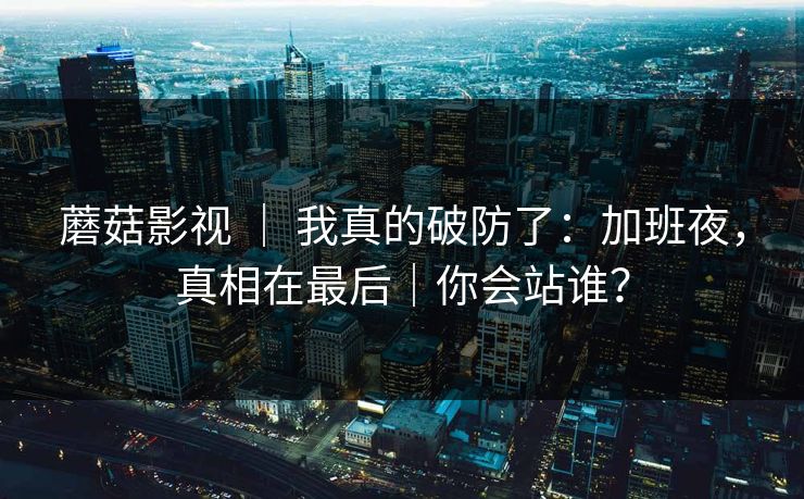 蘑菇影视 ｜ 我真的破防了：加班夜，真相在最后｜你会站谁？