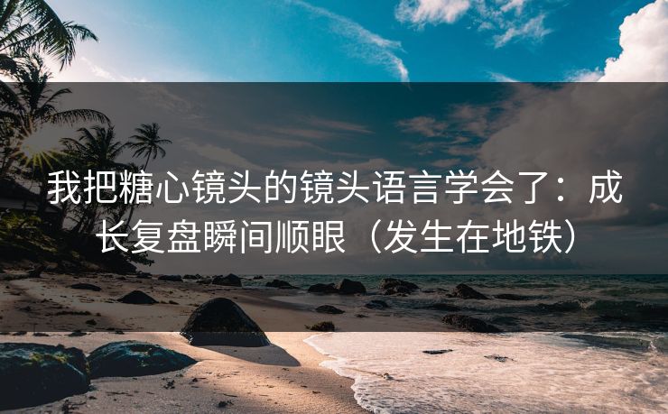 我把糖心镜头的镜头语言学会了：成长复盘瞬间顺眼（发生在地铁）