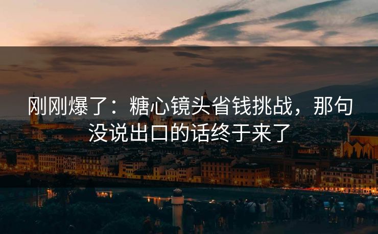 刚刚爆了：糖心镜头省钱挑战，那句没说出口的话终于来了