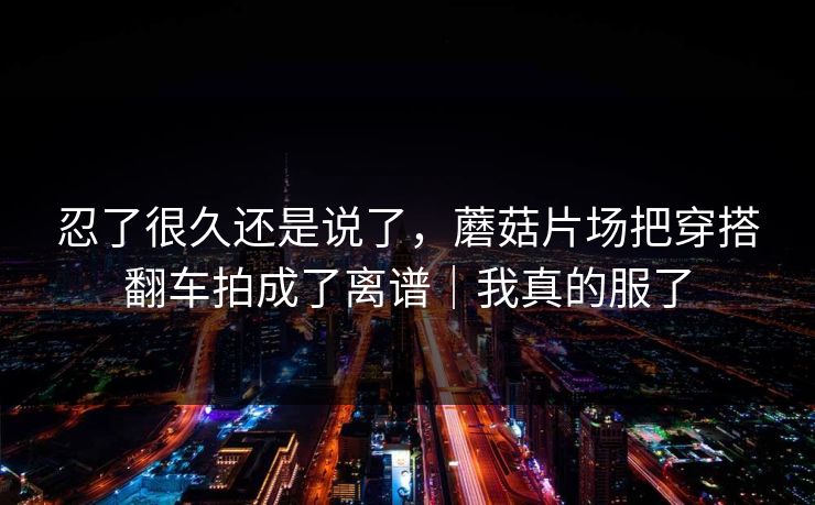 忍了很久还是说了，蘑菇片场把穿搭翻车拍成了离谱｜我真的服了