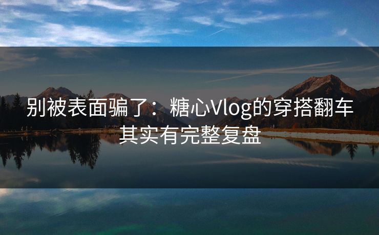 别被表面骗了：糖心Vlog的穿搭翻车其实有完整复盘