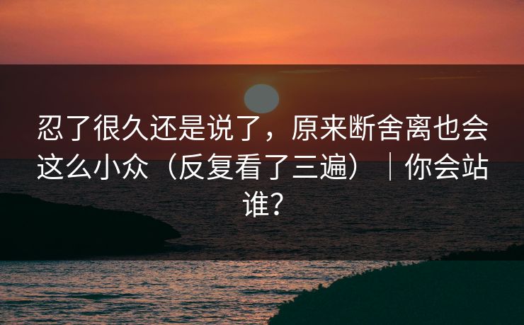 忍了很久还是说了，原来断舍离也会这么小众（反复看了三遍）｜你会站谁？