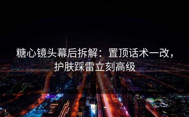 糖心镜头幕后拆解：置顶话术一改，护肤踩雷立刻高级