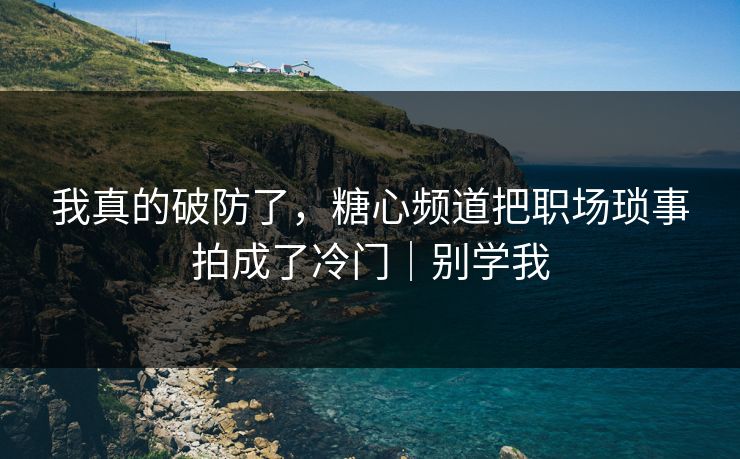 我真的破防了，糖心频道把职场琐事拍成了冷门｜别学我
