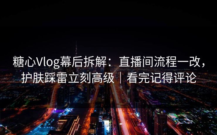 糖心Vlog幕后拆解：直播间流程一改，护肤踩雷立刻高级｜看完记得评论