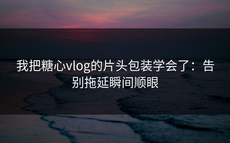 我把糖心vlog的片头包装学会了：告别拖延瞬间顺眼