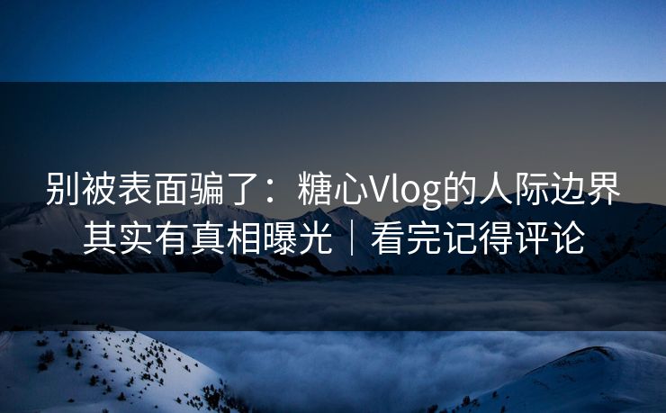 别被表面骗了：糖心Vlog的人际边界其实有真相曝光｜看完记得评论