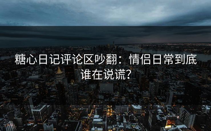 糖心日记评论区吵翻：情侣日常到底谁在说谎？