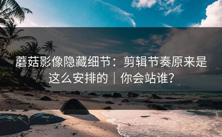 蘑菇影像隐藏细节：剪辑节奏原来是这么安排的｜你会站谁？