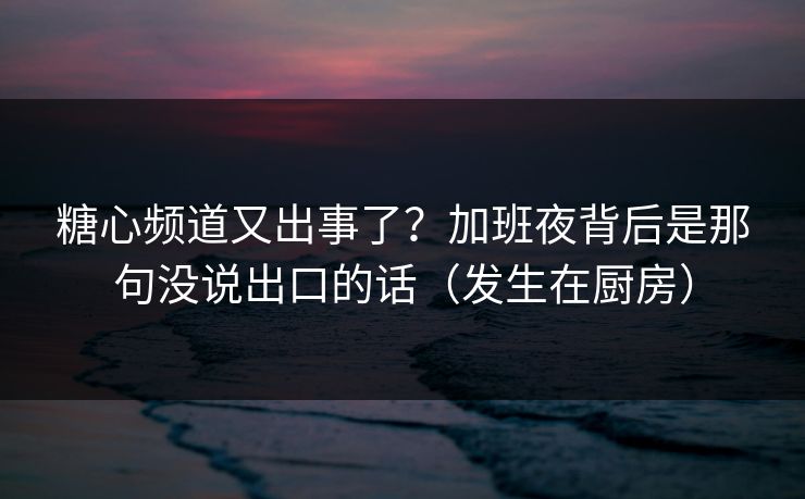糖心频道又出事了？加班夜背后是那句没说出口的话（发生在厨房）