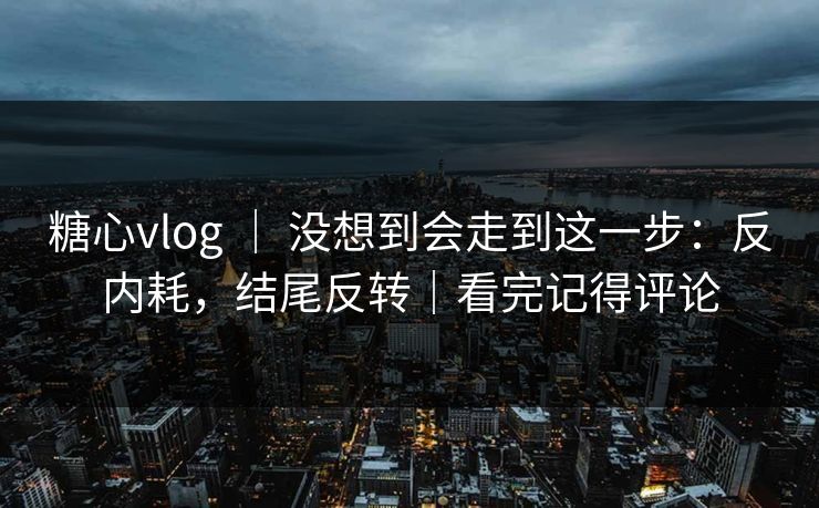 糖心vlog ｜ 没想到会走到这一步：反内耗，结尾反转｜看完记得评论