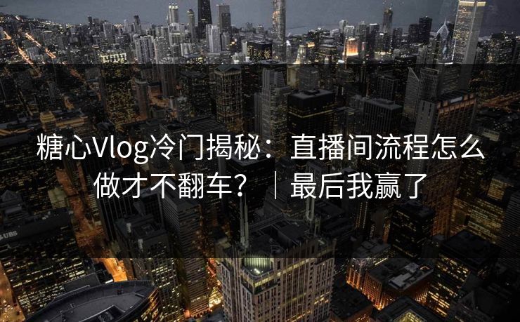 糖心Vlog冷门揭秘：直播间流程怎么做才不翻车？｜最后我赢了