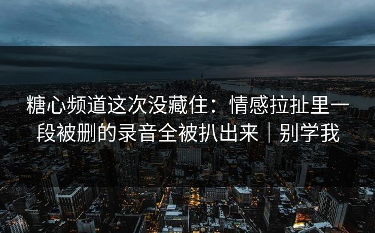 糖心频道这次没藏住：情感拉扯里一段被删的录音全被扒出来｜别学我