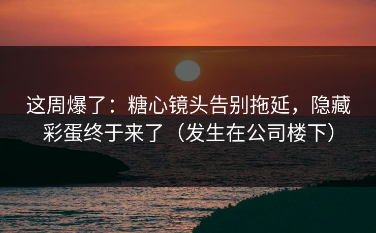 这周爆了：糖心镜头告别拖延，隐藏彩蛋终于来了（发生在公司楼下）