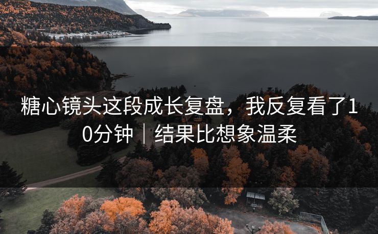 糖心镜头这段成长复盘，我反复看了10分钟｜结果比想象温柔