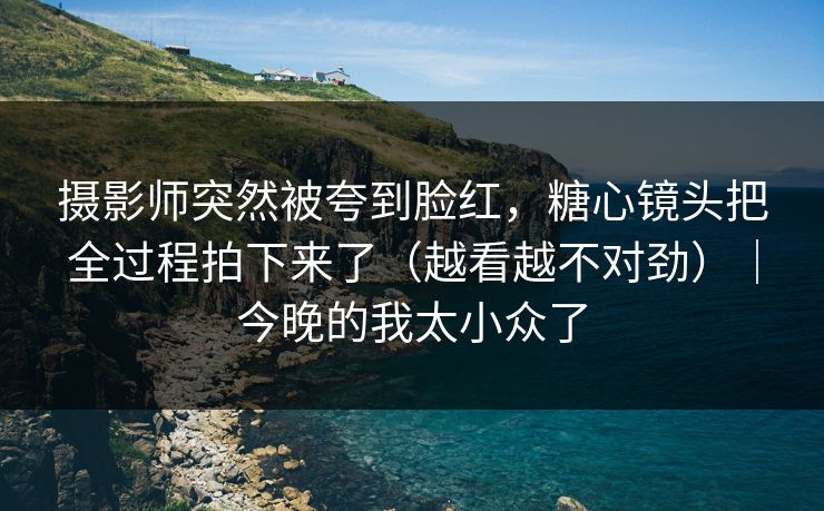 摄影师突然被夸到脸红，糖心镜头把全过程拍下来了（越看越不对劲）｜今晚的我太小众了