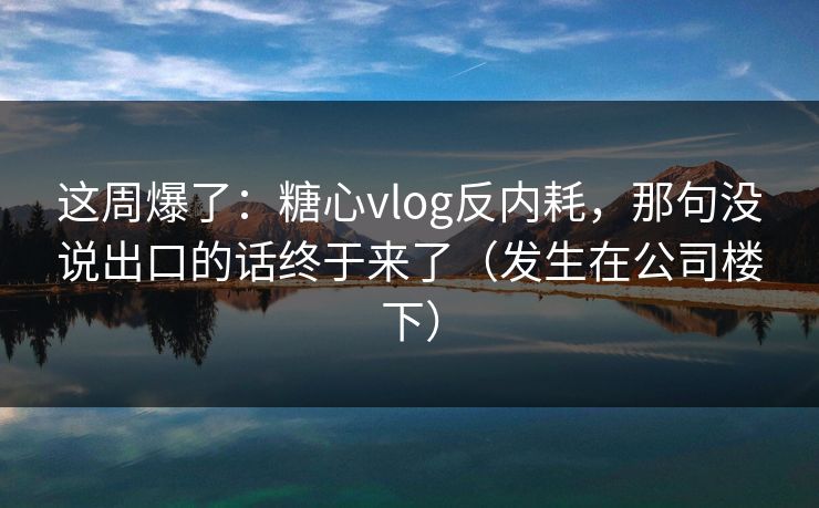 这周爆了：糖心vlog反内耗，那句没说出口的话终于来了（发生在公司楼下）