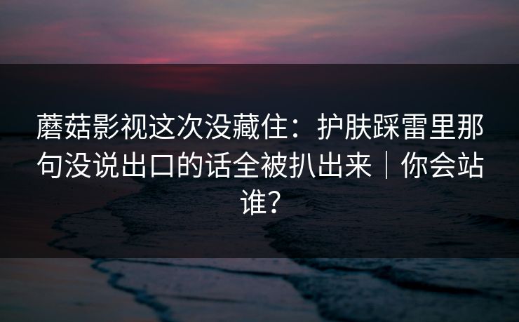 蘑菇影视这次没藏住：护肤踩雷里那句没说出口的话全被扒出来｜你会站谁？