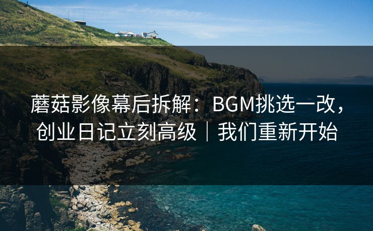 蘑菇影像幕后拆解：BGM挑选一改，创业日记立刻高级｜我们重新开始