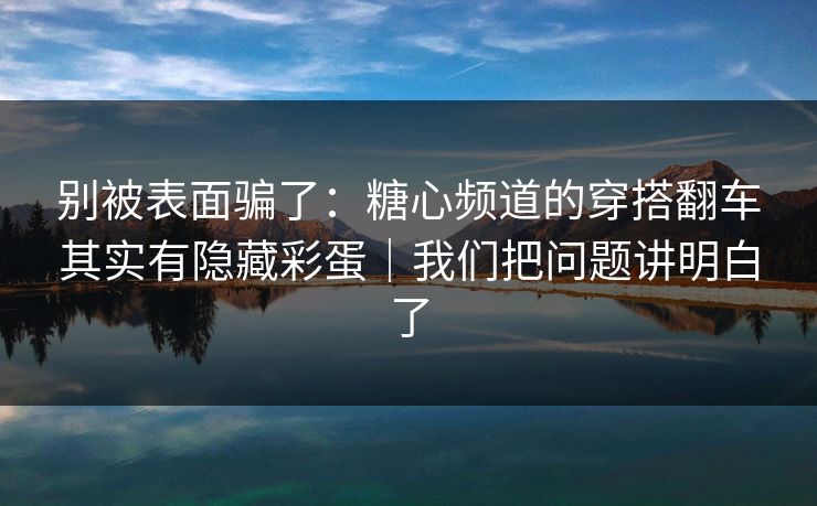 别被表面骗了：糖心频道的穿搭翻车其实有隐藏彩蛋｜我们把问题讲明白了