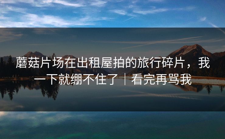 蘑菇片场在出租屋拍的旅行碎片，我一下就绷不住了｜看完再骂我