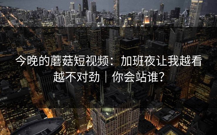 今晚的蘑菇短视频：加班夜让我越看越不对劲｜你会站谁？