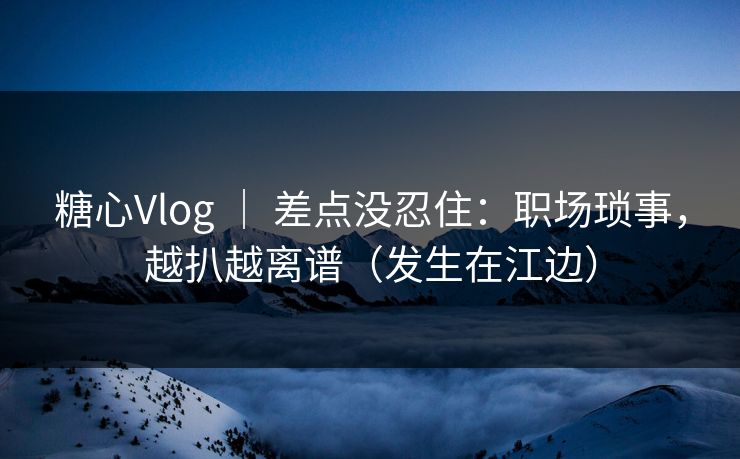 糖心Vlog ｜ 差点没忍住：职场琐事，越扒越离谱（发生在江边）