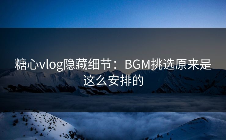 糖心vlog隐藏细节：BGM挑选原来是这么安排的