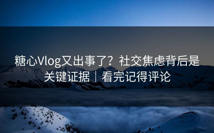 糖心Vlog又出事了？社交焦虑背后是关键证据｜看完记得评论