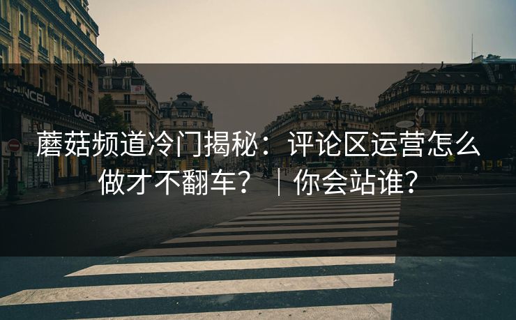 蘑菇频道冷门揭秘：评论区运营怎么做才不翻车？｜你会站谁？